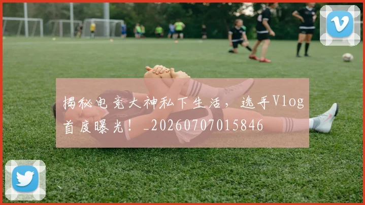揭秘电竞大神私下生活，选手Vlog首度曝光！_20260707015846
