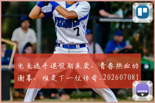 电竞选手退役潮来袭，青春热血的谢幕，谁是下一位传奇_20260708193809_20260802163019