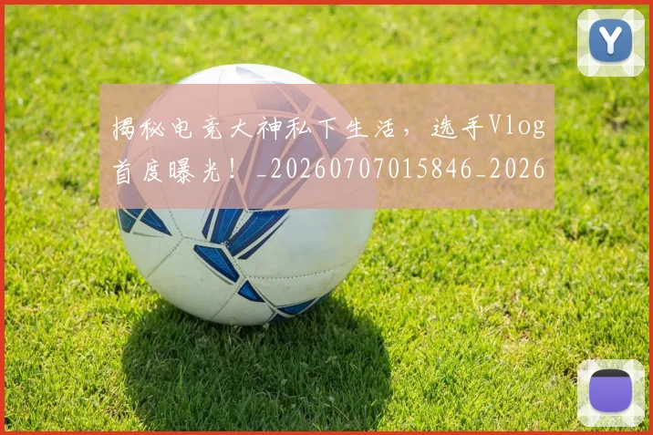 揭秘电竞大神私下生活,选手Vlog首度曝光!_20260707015846_20260723184245