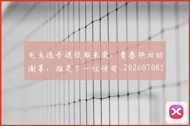 电竞选手退役潮来袭，青春热血的谢幕，谁是下一位传奇_20260708193809_20260802163019