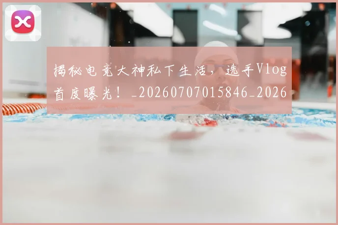 揭秘电竞大神私下生活，选手Vlog首度曝光！_20260707015846_20260723184245