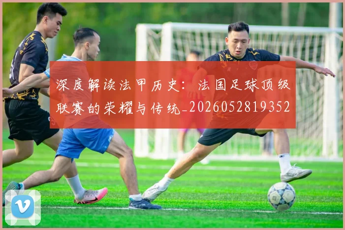 深度解读法甲历史：法国足球顶级联赛的荣耀与传统_20260528193525