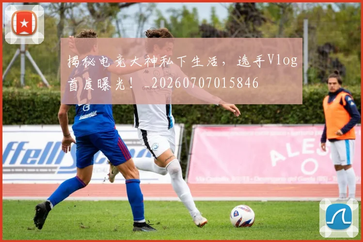 揭秘电竞大神私下生活,选手Vlog首度曝光!_20260707015846