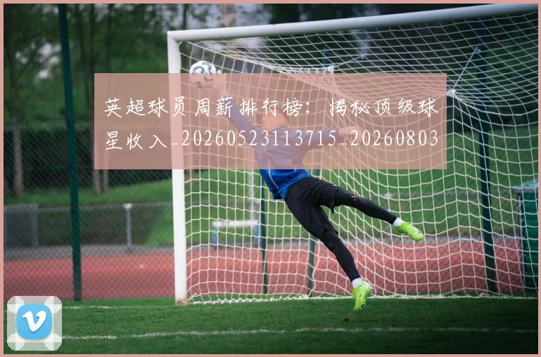 英超球员周薪排行榜：揭秘顶级球星收入_20260523113715_20260803145441